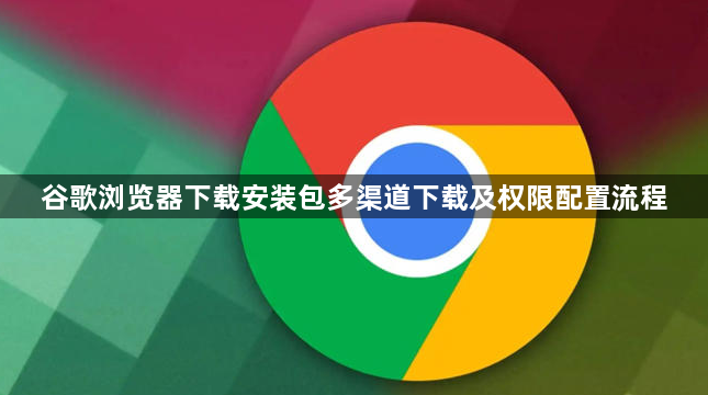 谷歌浏览器下载安装包多渠道下载及权限配置流程1