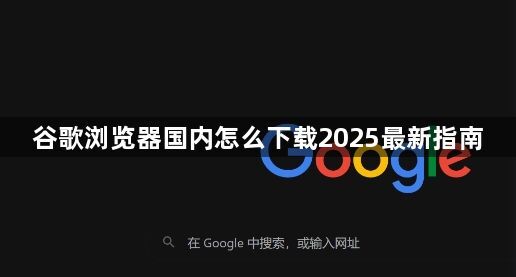 谷歌浏览器国内怎么下载2025最新指南1