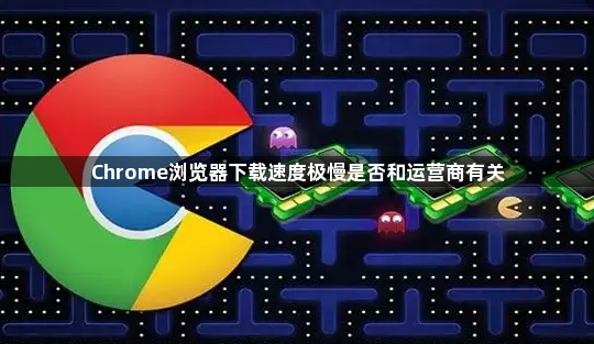 Chrome浏览器下载速度极慢是否和运营商有关1