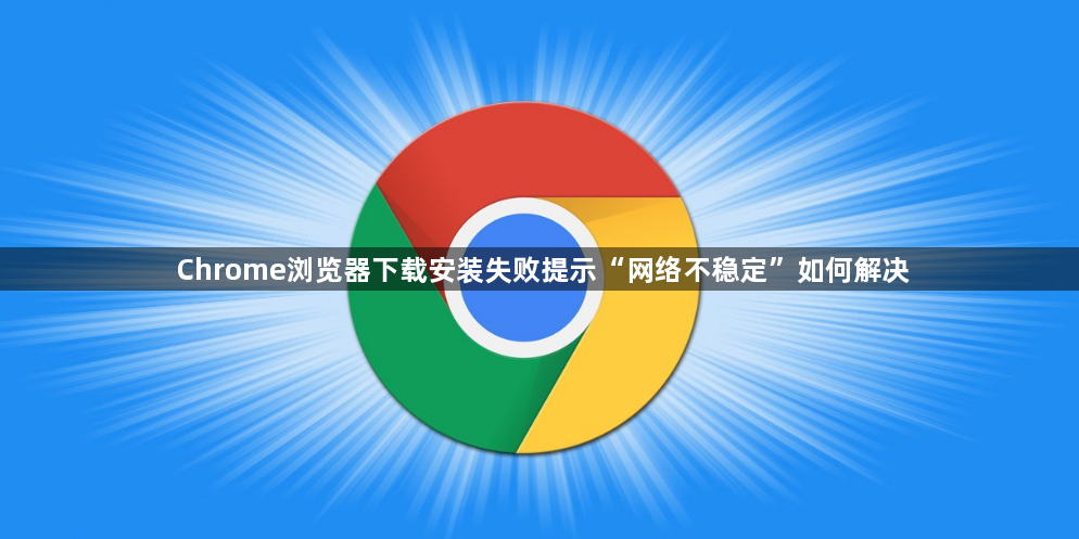 Chrome浏览器下载安装失败提示“网络不稳定”如何解决1