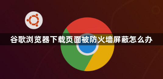 谷歌浏览器下载页面被防火墙屏蔽怎么办1
