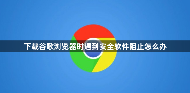 下载谷歌浏览器时遇到安全软件阻止怎么办1