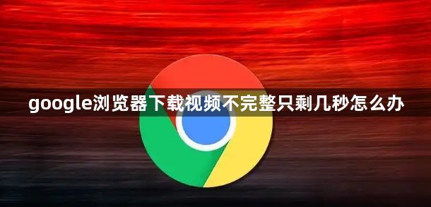 google浏览器下载视频不完整只剩几秒怎么办1