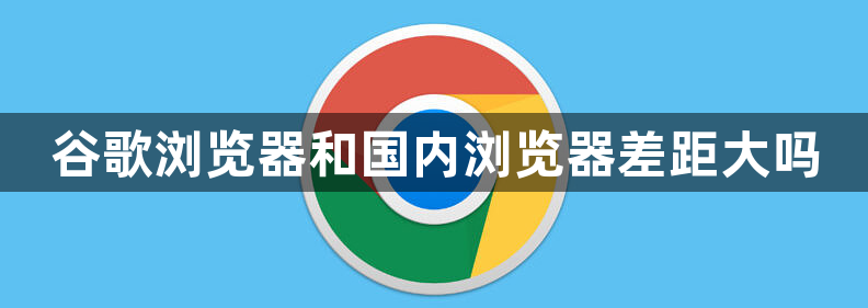 谷歌浏览器和国内浏览器差距大吗1