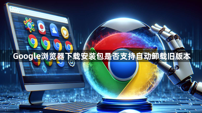 Google浏览器下载安装包是否支持自动卸载旧版本1