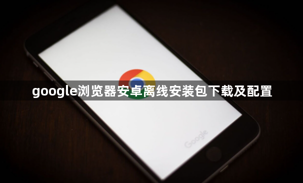 google浏览器安卓离线安装包下载及配置1