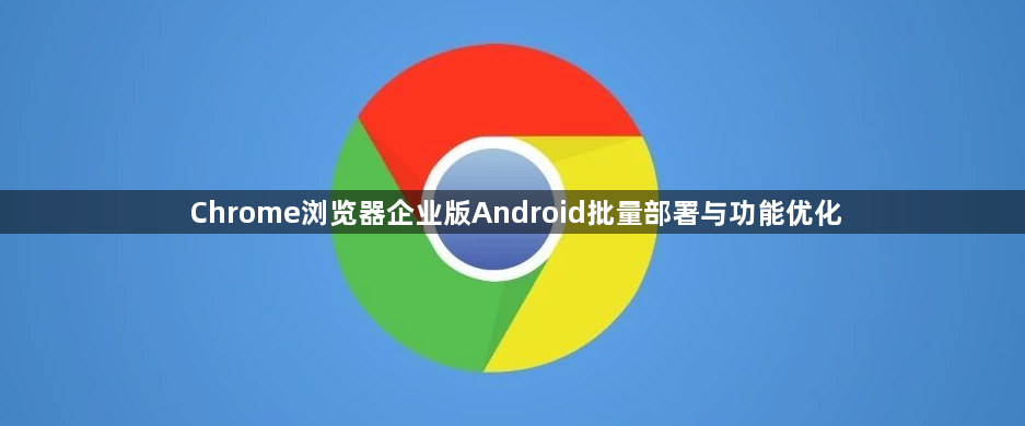 Chrome浏览器企业版Android批量部署与功能优化1