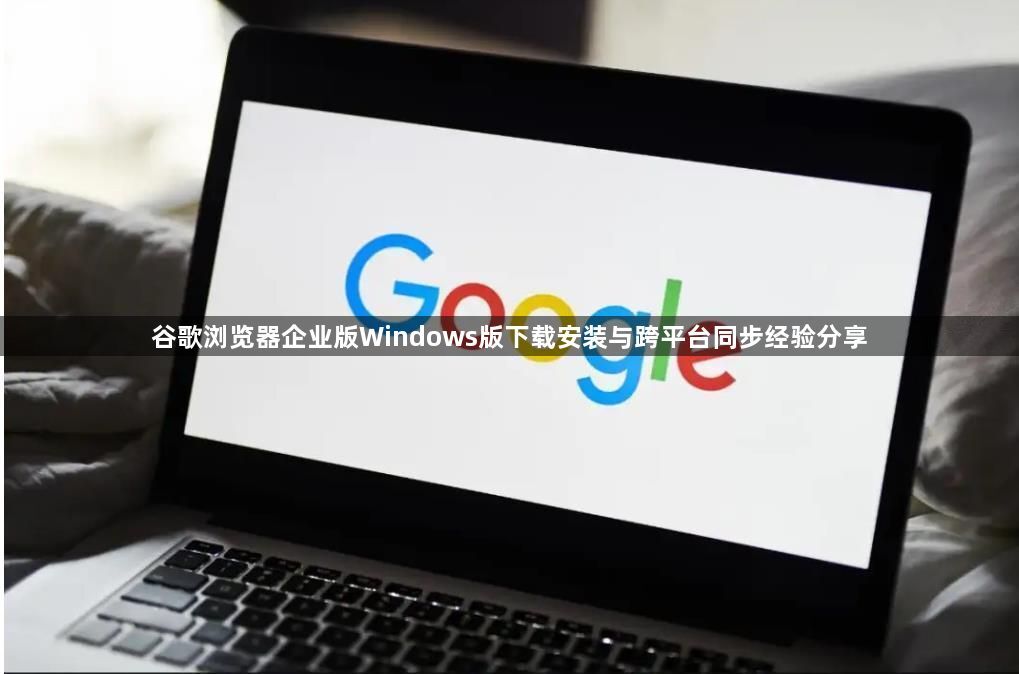 谷歌浏览器企业版Windows版下载安装与跨平台同步经验分享1