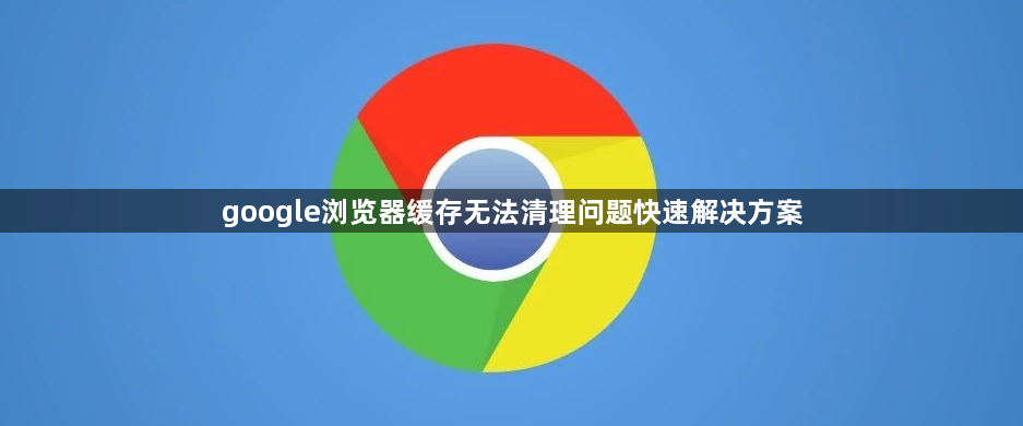 google浏览器缓存无法清理问题快速解决方案1