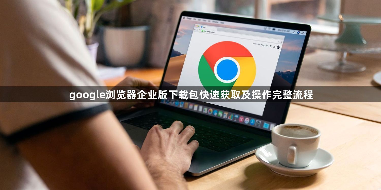 google浏览器企业版下载包快速获取及操作完整流程1