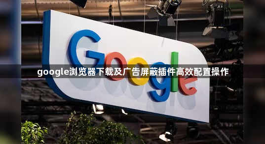 google浏览器下载及广告屏蔽插件高效配置操作1