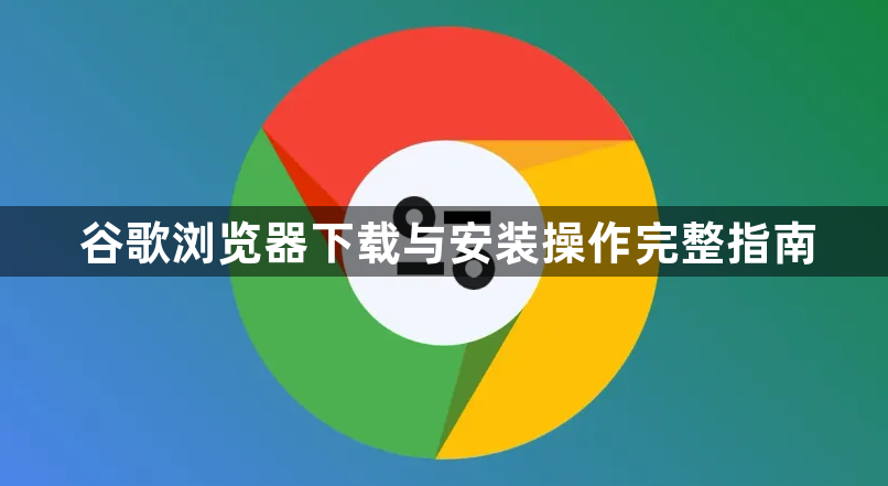 谷歌浏览器下载与安装操作完整指南1
