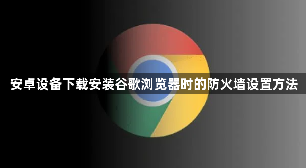 安卓设备下载安装谷歌浏览器时的防火墙设置方法1